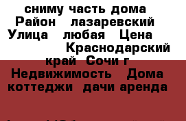 сниму часть дома › Район ­ лазаревский › Улица ­ любая › Цена ­ 10000-15000 - Краснодарский край, Сочи г. Недвижимость » Дома, коттеджи, дачи аренда   